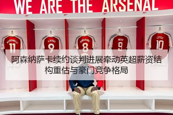 阿森纳萨卡续约谈判进展牵动英超薪资结构重估与豪门竞争格局