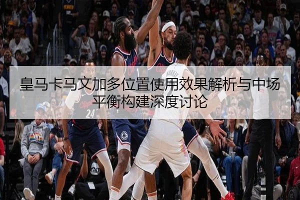 皇马卡马文加多位置使用效果解析与中场平衡构建深度讨论