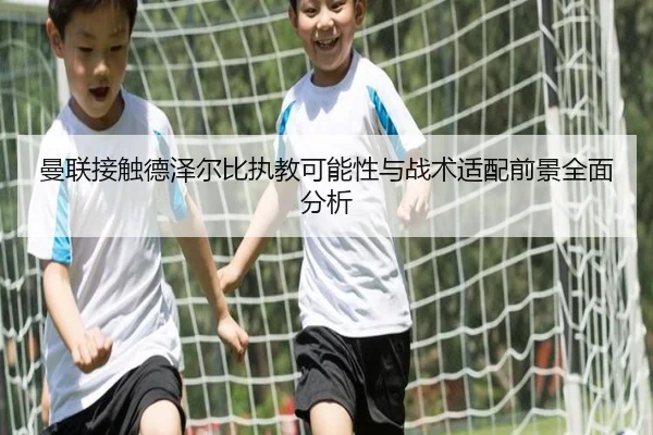 曼联接触德泽尔比执教可能性与战术适配前景全面分析