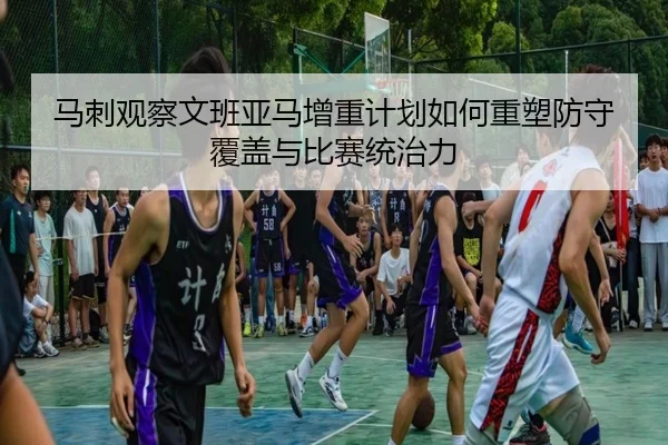 马刺观察文班亚马增重计划如何重塑防守覆盖与比赛统治力